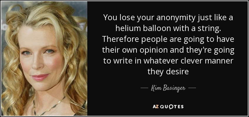 You lose your anonymity just like a helium balloon with a string. Therefore people are going to have their own opinion and they're going to write in whatever clever manner they desire - Kim Basinger