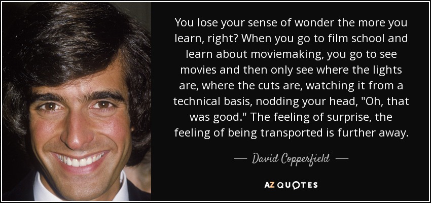 You lose your sense of wonder the more you learn, right? When you go to film school and learn about moviemaking, you go to see movies and then only see where the lights are, where the cuts are, watching it from a technical basis, nodding your head, 