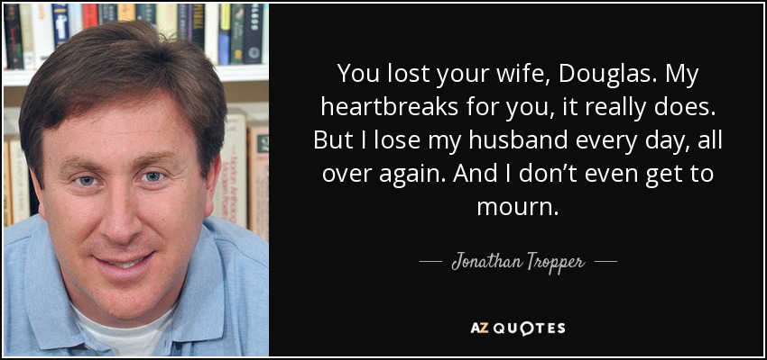 You lost your wife, Douglas. My heartbreaks for you, it really does. But I lose my husband every day, all over again. And I don’t even get to mourn. - Jonathan Tropper