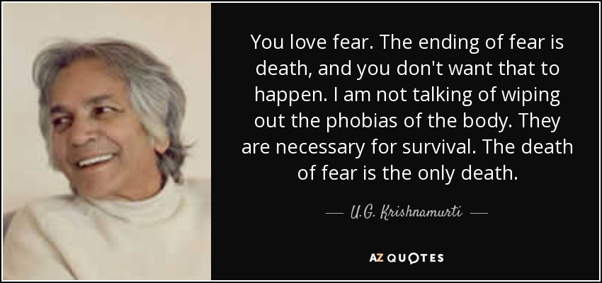 You love fear. The ending of fear is death, and you don't want that to happen. I am not talking of wiping out the phobias of the body. They are necessary for survival. The death of fear is the only death. - U.G. Krishnamurti