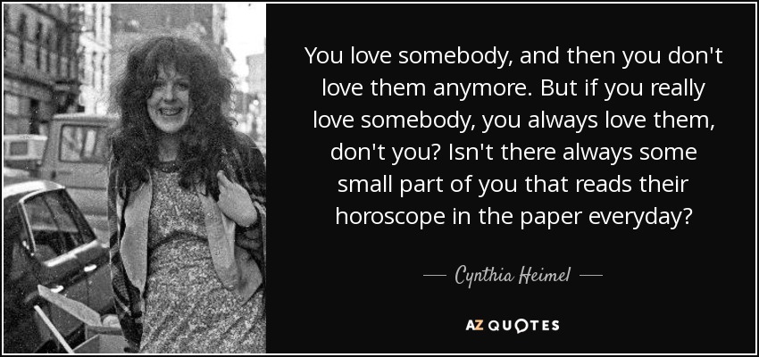 You love somebody, and then you don't love them anymore. But if you really love somebody, you always love them, don't you? Isn't there always some small part of you that reads their horoscope in the paper everyday? - Cynthia Heimel