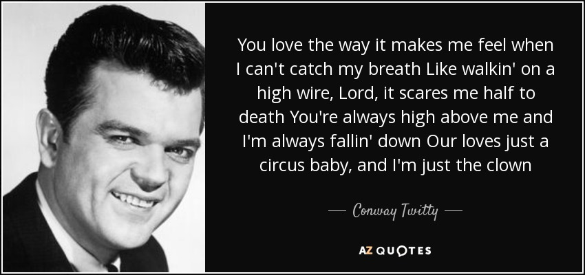 You love the way it makes me feel when I can't catch my breath Like walkin' on a high wire, Lord, it scares me half to death You're always high above me and I'm always fallin' down Our loves just a circus baby, and I'm just the clown - Conway Twitty