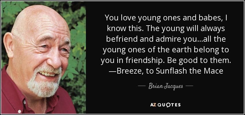 You love young ones and babes, I know this. The young will always befriend and admire you...all the young ones of the earth belong to you in friendship. Be good to them. —Breeze, to Sunflash the Mace - Brian Jacques