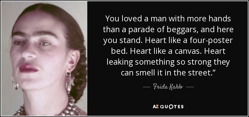 You loved a man with more hands than a parade of beggars, and here you stand. Heart like a four-poster bed. Heart like a canvas. Heart leaking something so strong they can smell it in the street.” - Frida Kahlo