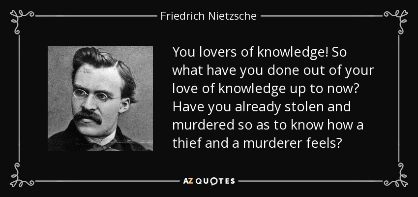 You lovers of knowledge! So what have you done out of your love of knowledge up to now? Have you already stolen and murdered so as to know how a thief and a murderer feels? - Friedrich Nietzsche