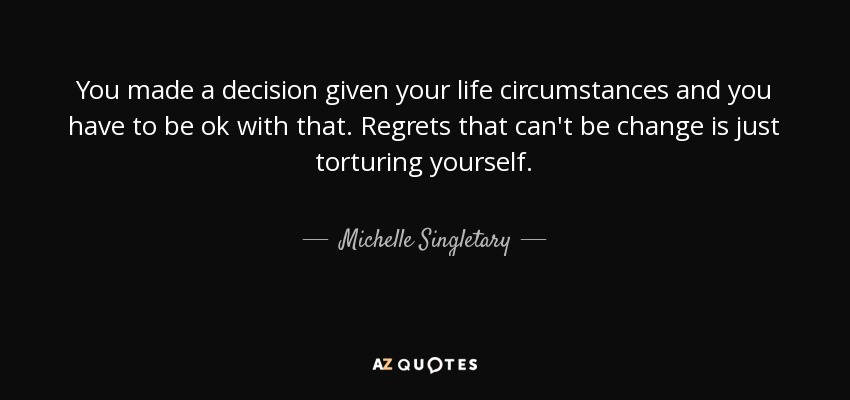 You made a decision given your life circumstances and you have to be ok with that. Regrets that can't be change is just torturing yourself. - Michelle Singletary