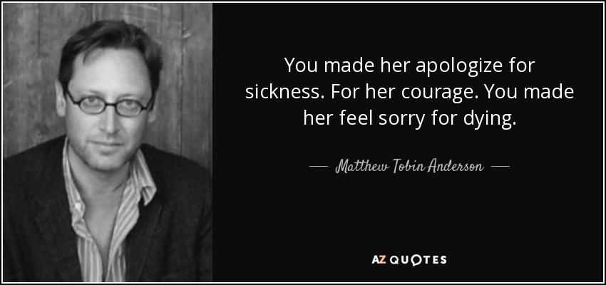 You made her apologize for sickness. For her courage. You made her feel sorry for dying. - Matthew Tobin Anderson