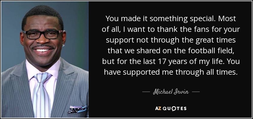 You made it something special. Most of all, I want to thank the fans for your support not through the great times that we shared on the football field, but for the last 17 years of my life. You have supported me through all times. - Michael Irvin