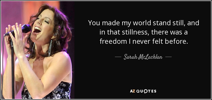 You made my world stand still, and in that stillness, there was a freedom I never felt before. - Sarah McLachlan