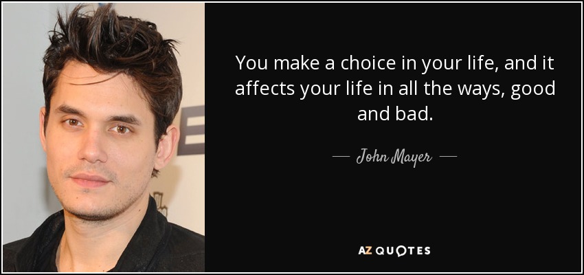 You make a choice in your life, and it affects your life in all the ways, good and bad. - John Mayer
