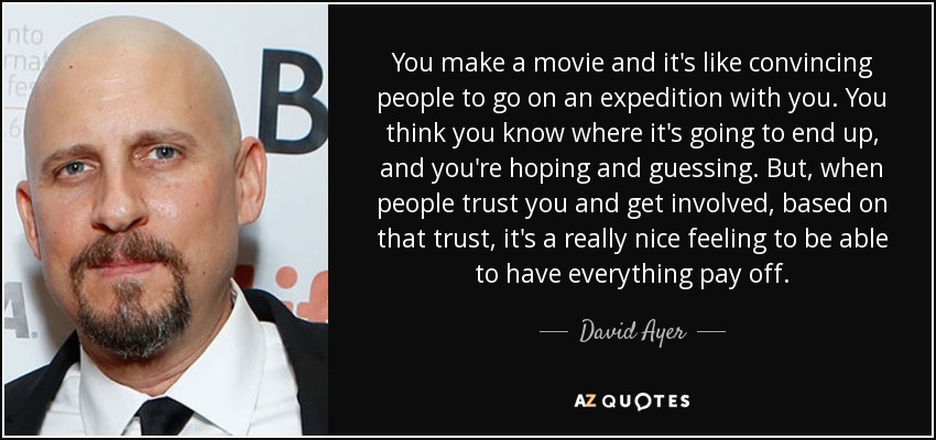 You make a movie and it's like convincing people to go on an expedition with you. You think you know where it's going to end up, and you're hoping and guessing. But, when people trust you and get involved, based on that trust, it's a really nice feeling to be able to have everything pay off. - David Ayer