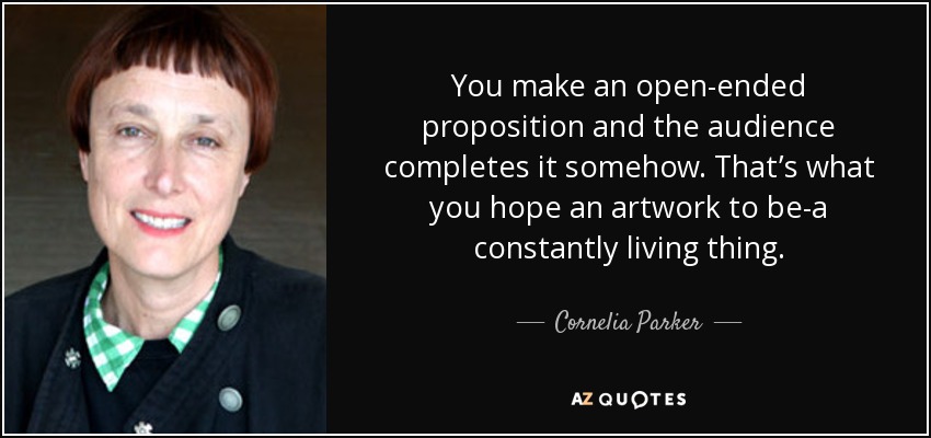 You make an open-ended proposition and the audience completes it somehow. That’s what you hope an artwork to be-a constantly living thing. - Cornelia Parker