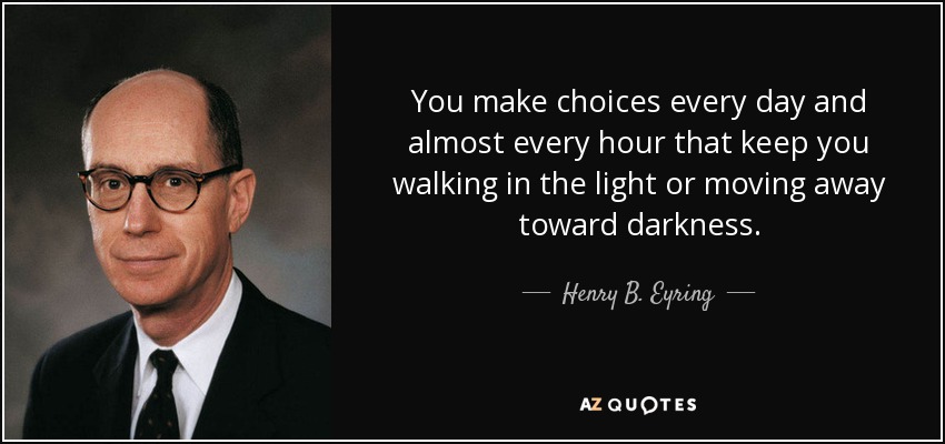 You make choices every day and almost every hour that keep you walking in the light or moving away toward darkness. - Henry B. Eyring