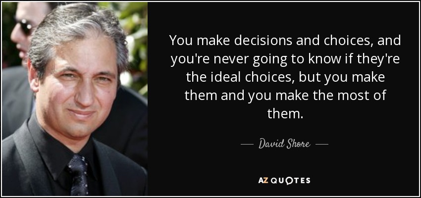 You make decisions and choices, and you're never going to know if they're the ideal choices, but you make them and you make the most of them. - David Shore