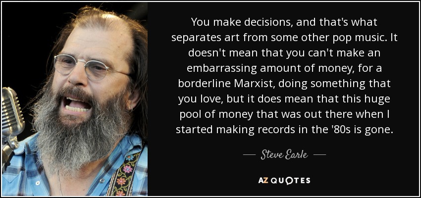 You make decisions, and that's what separates art from some other pop music. It doesn't mean that you can't make an embarrassing amount of money, for a borderline Marxist, doing something that you love, but it does mean that this huge pool of money that was out there when I started making records in the '80s is gone. - Steve Earle