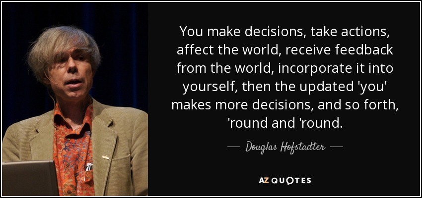 You make decisions, take actions, affect the world, receive feedback from the world, incorporate it into yourself, then the updated 'you' makes more decisions, and so forth, 'round and 'round. - Douglas Hofstadter