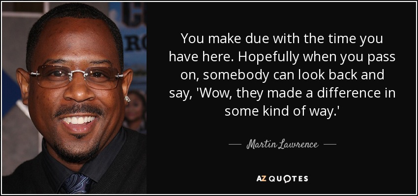 You make due with the time you have here. Hopefully when you pass on, somebody can look back and say, 'Wow, they made a difference in some kind of way.' - Martin Lawrence