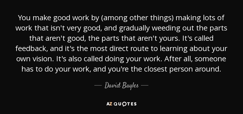 You make good work by (among other things) making lots of work that isn't very good, and gradually weeding out the parts that aren't good, the parts that aren't yours. It's called feedback, and it's the most direct route to learning about your own vision. It's also called doing your work. After all, someone has to do your work, and you're the closest person around. - David Bayles