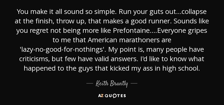 You make it all sound so simple. Run your guts out...collapse at the finish, throw up, that makes a good runner. Sounds like you regret not being more like Prefontaine....Everyone gripes to me that American marathoners are 'lazy-no-good-for-nothings'. My point is, many people have criticisms, but few have valid answers. I'd like to know what happened to the guys that kicked my ass in high school. - Keith Brantly