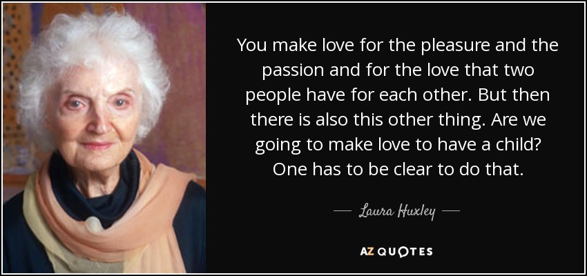 You make love for the pleasure and the passion and for the love that two people have for each other. But then there is also this other thing. Are we going to make love to have a child? One has to be clear to do that. - Laura Huxley