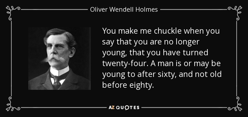 You make me chuckle when you say that you are no longer young, that you have turned twenty-four. A man is or may be young to after sixty, and not old before eighty. - Oliver Wendell Holmes, Jr.