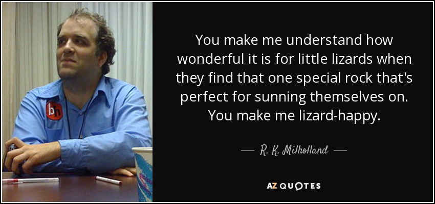 You make me understand how wonderful it is for little lizards when they find that one special rock that's perfect for sunning themselves on. You make me lizard-happy. - R. K. Milholland