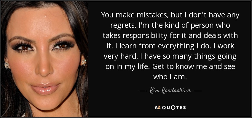 You make mistakes, but I don't have any regrets. I'm the kind of person who takes responsibility for it and deals with it. I learn from everything I do. I work very hard, I have so many things going on in my life. Get to know me and see who I am. - Kim Kardashian