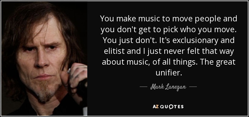 You make music to move people and you don't get to pick who you move. You just don't. It's exclusionary and elitist and I just never felt that way about music, of all things. The great unifier. - Mark Lanegan