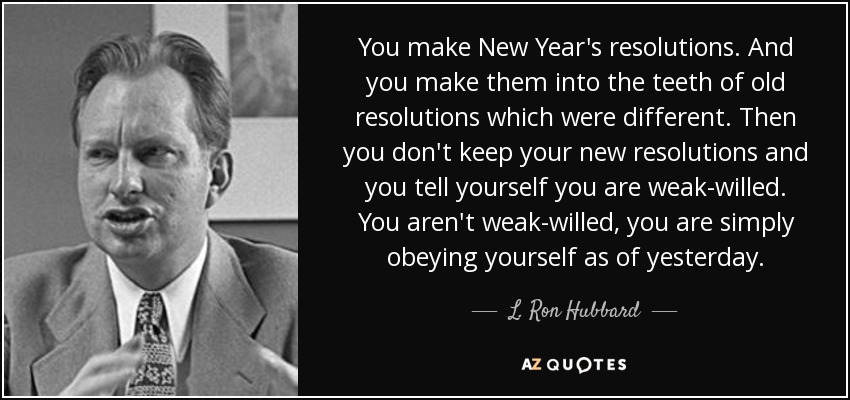 You make New Year's resolutions. And you make them into the teeth of old resolutions which were different. Then you don't keep your new resolutions and you tell yourself you are weak-willed. You aren't weak-willed, you are simply obeying yourself as of yesterday. - L. Ron Hubbard