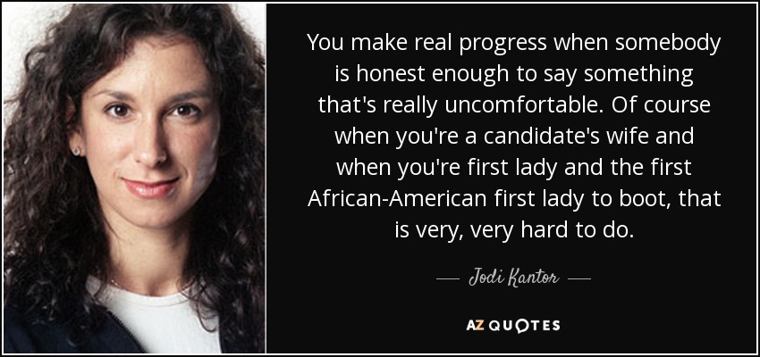 You make real progress when somebody is honest enough to say something that's really uncomfortable. Of course when you're a candidate's wife and when you're first lady and the first African-American first lady to boot, that is very, very hard to do. - Jodi Kantor