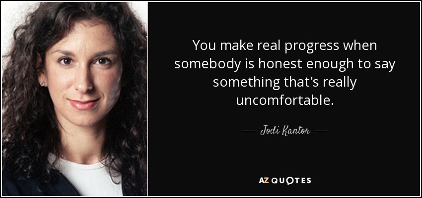 You make real progress when somebody is honest enough to say something that's really uncomfortable. - Jodi Kantor
