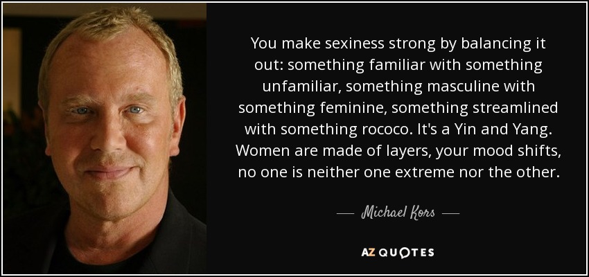 You make sexiness strong by balancing it out: something familiar with something unfamiliar, something masculine with something feminine, something streamlined with something rococo. It's a Yin and Yang. Women are made of layers, your mood shifts, no one is neither one extreme nor the other. - Michael Kors