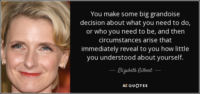 You make some big grandoise decision about what you need to do, or who you need to be, and then circumstances arise that immediately reveal to you how little you understood about yourself. - Elizabeth Gilbert