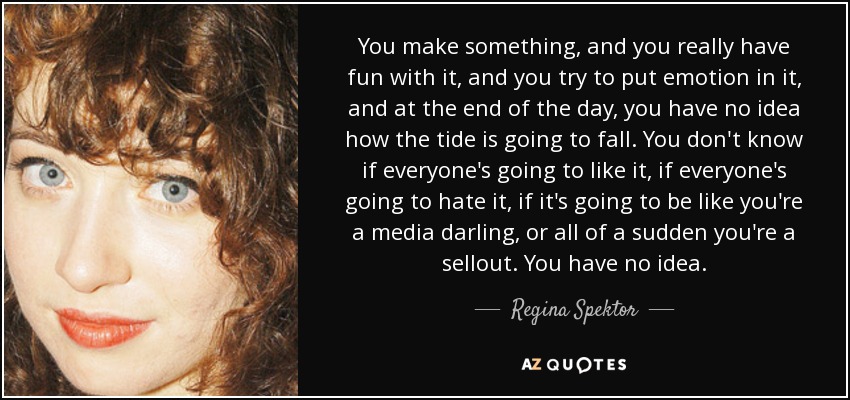 You make something, and you really have fun with it, and you try to put emotion in it, and at the end of the day, you have no idea how the tide is going to fall. You don't know if everyone's going to like it, if everyone's going to hate it, if it's going to be like you're a media darling, or all of a sudden you're a sellout. You have no idea. - Regina Spektor