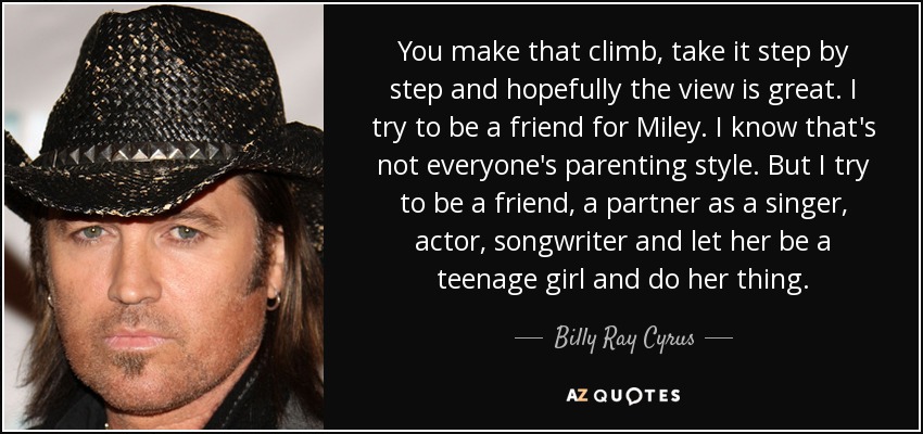 You make that climb, take it step by step and hopefully the view is great. I try to be a friend for Miley. I know that's not everyone's parenting style. But I try to be a friend, a partner as a singer, actor, songwriter and let her be a teenage girl and do her thing. - Billy Ray Cyrus