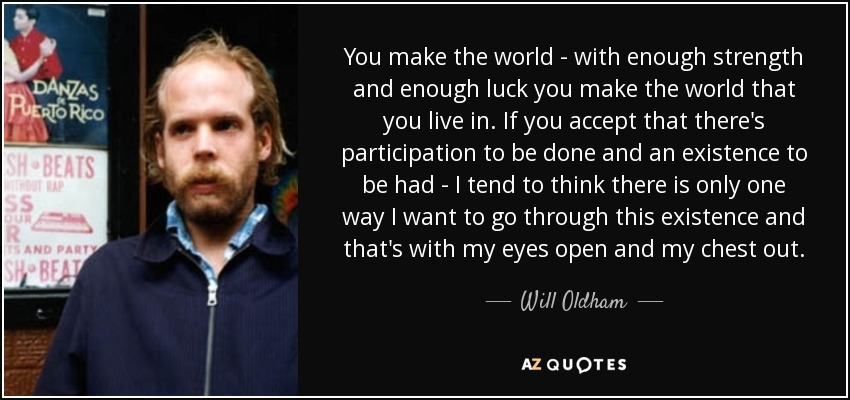 You make the world - with enough strength and enough luck you make the world that you live in. If you accept that there's participation to be done and an existence to be had - I tend to think there is only one way I want to go through this existence and that's with my eyes open and my chest out. - Will Oldham