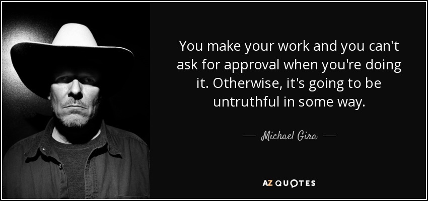 You make your work and you can't ask for approval when you're doing it. Otherwise, it's going to be untruthful in some way. - Michael Gira