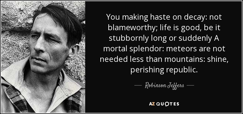 You making haste on decay: not blameworthy; life is good, be it stubbornly long or suddenly A mortal splendor: meteors are not needed less than mountains: shine, perishing republic. - Robinson Jeffers