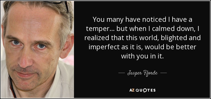 You many have noticed I have a temper ... but when I calmed down, I realized that this world, blighted and imperfect as it is, would be better with you in it. - Jasper Fforde