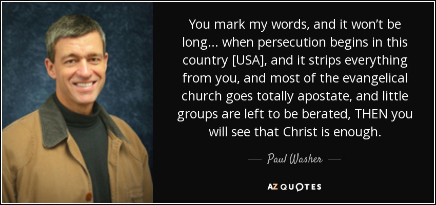 You mark my words, and it won’t be long ... when persecution begins in this country [USA], and it strips everything from you, and most of the evangelical church goes totally apostate, and little groups are left to be berated, THEN you will see that Christ is enough. - Paul Washer