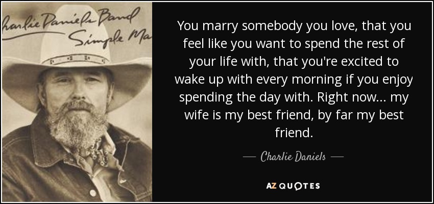 You marry somebody you love, that you feel like you want to spend the rest of your life with, that you're excited to wake up with every morning if you enjoy spending the day with. Right now... my wife is my best friend, by far my best friend. - Charlie Daniels