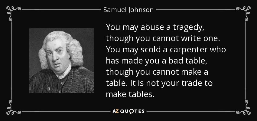 You may abuse a tragedy, though you cannot write one. You may scold a carpenter who has made you a bad table, though you cannot make a table. It is not your trade to make tables. - Samuel Johnson
