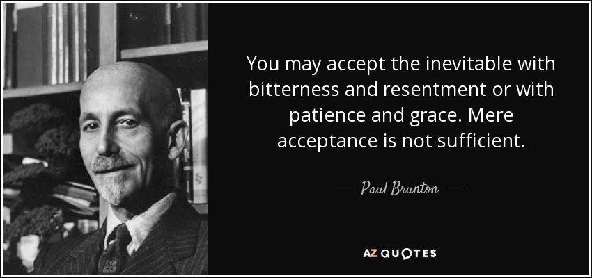 You may accept the inevitable with bitterness and resentment or with patience and grace. Mere acceptance is not sufficient. - Paul Brunton