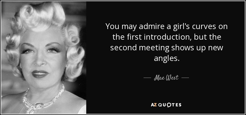 You may admire a girl's curves on the first introduction, but the second meeting shows up new angles. - Mae West