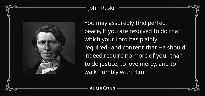 You may assuredly find perfect peace, if you are resolved to do that which your Lord has plainly required--and content that He should indeed require no more of you--than to do justice, to love mercy, and to walk humbly with Him. - John Ruskin
