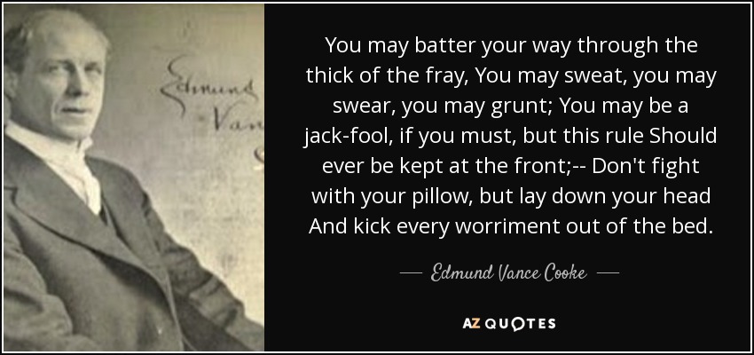 You may batter your way through the thick of the fray, You may sweat, you may swear, you may grunt; You may be a jack-fool, if you must, but this rule Should ever be kept at the front;-- Don't fight with your pillow, but lay down your head And kick every worriment out of the bed. - Edmund Vance Cooke