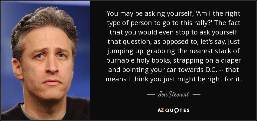 You may be asking yourself, 'Am I the right type of person to go to this rally?' The fact that you would even stop to ask yourself that question, as opposed to, let's say, just jumping up, grabbing the nearest stack of burnable holy books, strapping on a diaper and pointing your car towards D.C. -- that means I think you just might be right for it. - Jon Stewart