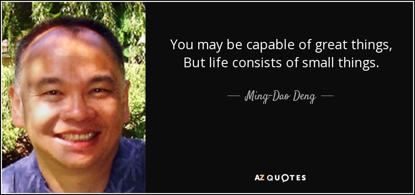 You may be capable of great things, But life consists of small things. - Ming-Dao Deng