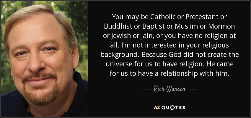 You may be Catholic or Protestant or Buddhist or Baptist or Muslim or Mormon or Jewish or Jain, or you have no religion at all. I'm not interested in your religious background. Because God did not create the universe for us to have religion. He came for us to have a relationship with him. - Rick Warren