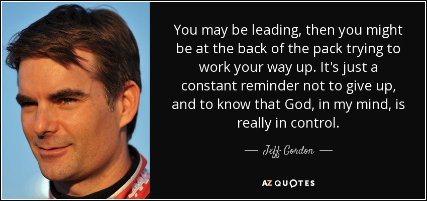 You may be leading, then you might be at the back of the pack trying to work your way up. It's just a constant reminder not to give up, and to know that God, in my mind, is really in control. - Jeff Gordon